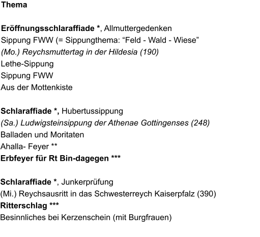 Thema   Erffnungsschlaraffiade *, Allmuttergedenken Sippung FWW (= Sippungthema: Feld - Wald - Wiese (Mo.) Reychsmuttertag in der Hildesia (190) Lethe-Sippung Sippung FWW Aus der Mottenkiste  Schlaraffiade *, Hubertussippung (Sa.) Ludwigsteinsippung der Athenae Gottingenses (248) Balladen und Moritaten Ahalla- Feyer ** Erbfeyer fr Rt Bin-dagegen ***  Schlaraffiade *, Junkerprfung (Mi.) Reychsausritt in das Schwesterreych Kaiserpfalz (390) Ritterschlag *** Besinnliches bei Kerzenschein (mit Burgfrauen)